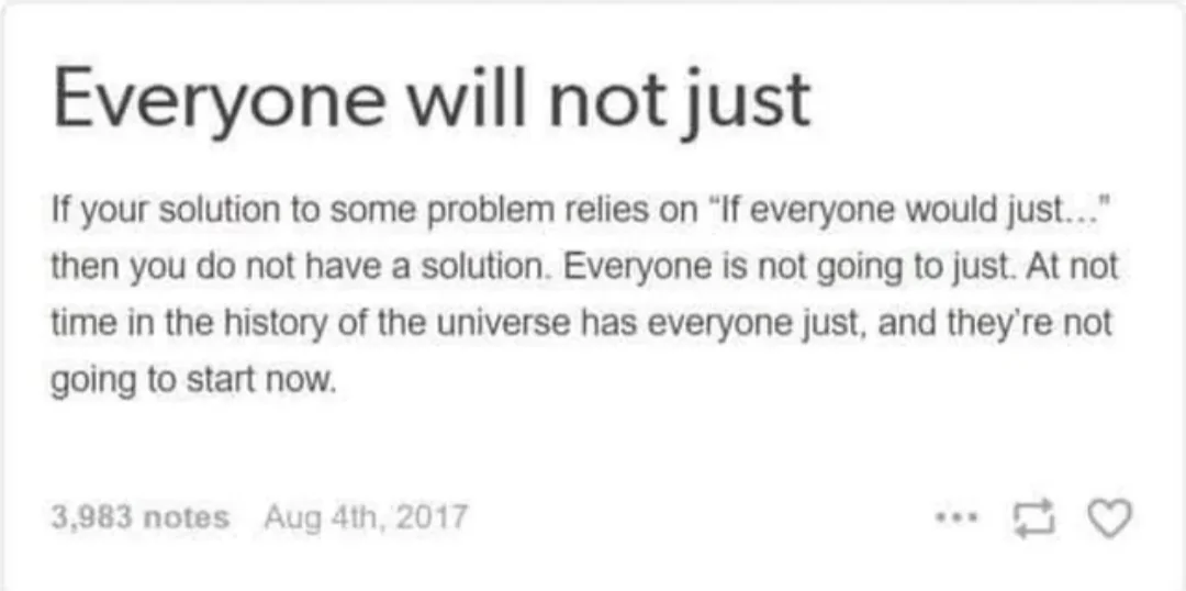 Screenshot of a Tumblr post reading "Everyone will not just. If your solution to some problem relies on “If everyone would just...” then you do not have a solution. Everyone is not going to just. At not time in the history of the universe has everyone just, and they’re not going to start now."